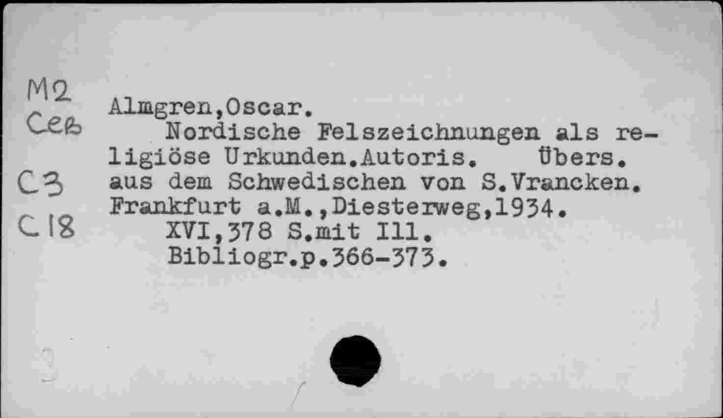 ﻿М2 Cefo
СЗ
Cig
Almgren,Oscar.
Nordische Felszeichnungen als religiöse Urkunden.Autoris.	Übers,
aus dem Schwedischen von S.Vrancken. Frankfurt a.M.,Diesterweg,1934.
XVI,578 S.mit Ill.
Bibliogr.p.566-573.